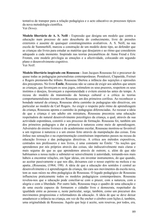 tentativa de transpor para a relação pedagógica e o acto educativo os processos típicos
da nova metodologia científica.
Ver Dewey.

Modelo libertário de A. S. Neill - Expressão que designa um modelo que centra a
educação num processo de auto descoberta do conhecimento, livre de pressões
exteriores e ausente de quaisquer constrangimentos avaliativos. A. S. Neill, na sua
escola de Summerhill, marcou a construção de um modelo deste tipo, ao defender que
as crianças são livres para estudar as matérias que desejarem e ao ritmo que considerem
adequado a cada momento. Inspirado nas teorias psicanalíticas de Anna Freud e Eric
Fromm, este modelo privilegia as emoções e a afectividade, colocando em segundo
plano o desenvolvimento cognitivo.
Ver Neill.

Modelo libertário inspirado em Rousseau - Jean Jacques Rousseau foi o precursor de
quase todas as pedagogias personalistas contemporâneas. Pestalozzi, Claparède, Freinet
e Rogers prestaram-lhe tributo. Rousseau libertou a infância das sujeições e opressões
dos preceptores. No livro Èmile, Rousseau não se cansa de exigir aos adultos que amem
as crianças, que favoreçam os seus jogos, estimulem os seus prazeres, respeitem os seus
instintos e desejos, favoreçam a espontaneidade e evitem ensiná-las antes do tempo. A
recusa do modelo da transmissão da herança cultural e a crítica às teorias
comportamentalistas tiveram em Rousseau um dos primeiros corifeus. Ao reconhecer a
bondade natural da criança, Rousseau abriu caminho às pedagogias não directivas, em
particular ao modelo de Carl Rogers. Ao exigir o respeito pelo ritmo de aprendizagem
da criança, Rousseau aponta o caminho às pedagogias diferenciadas. Ao recusar a ideia
de que a criança é um adulto em miniatura, Rousseau preconiza uma educação
respeitadora do natural desenvolvimento psicológico da criança, a qual, através da sua
actividade espontânea, constrói o seu processo de formação. Rousseau foi, também um
dos primeiros pedagogos a dar a primazia à natureza como meio de aprendizagem.
Adversário do ensino livresco e do academismo escolar, Rousseau mostrou-se favorável
a um regresso à natureza e a um ensino feito através da manipulação das coisas. Esta
ênfase nas sensações e na experimentação constituíram importantes passos na recusa da
educação livresca e das pedagogias directivas. A crítica aos métodos expositivos,
centrados nos professores e nos livros, é uma constante no Émile: “As noções que
aprendemos por nós próprios através das coisas, são indiscutivelmente mais claras e
mais seguras do que as que aprendemos através de outrem; e, além de que não
habituamos a nossa razão a submeter-se sensivelmente à autoridade, tornando-nos mais
hábeis a encontrar relações, em ligar ideias, em inventar instrumentos, do que quando,
ao aceitar passivamente o que nos dão, deixamos cair o nosso espírito na moleza e na
apatia...(Rousseau, (1964, 198). A ideia de que a educação dos sentidos é central ao
desenvolvimento e à aprendizagem da criança, tão cara aos movimentos da escola nova,
tem as suas raízes na obra pedagógica de Rousseau. O legado pedagógico de Rousseau
influenciou praticamente todos os modelos pedagógicos contemporâneos. Rousseau
revelou-nos que a educação pode conciliar-se com o prazer, com a natureza, com a
alegria e com a liberdade. Por outro lado, Rousseau traça o quadro de uma educação e
de uma escola capazes de formarem o cidadão livre e democrata, respeitador da
igualdade entre as pessoas e, neste particular, surge, também, como um precursor dos
movimentos progressistas e reformadores da educação. A ideia de que se deve deixar
amadurecer a infância na criança, em vez de lhe encher o cérebro com lições é, também,
uma originalidade de Rousseau. Aquilo que hoje é aceite, sem reservas, por todos, era,

                                                                                    89
 