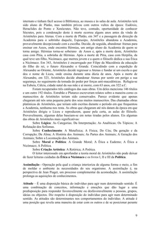 internato e tinham fácil acesso à Biblioteca, ao museu e às salas de aula. Aristóteles terá
sido aluno de Platão, mas também privou com outros vultos da época: Eudóxio,
Heraclides do Ponto e Xenócrates. Não teve, contudo, oportunidade de conhecer
Sócrates, pois a condenação deste à morte ocorreu alguns anos antes da vinda de
Aristóteles para Atenas. Com a morte de Platão, em 347 e a passagem da direcção da
Academia para o sobrinho daquele, Espeusipo, Aristóteles abandona a Academia,
provavelmente decepcionado com a escolha. Decide, de seguida, abandonar Atenas para
ensinar em Assos, onde encontra Hérmias, um antigo aluno da Academia de quem se
torna amigo. Hérmias torna-se soberano de Assos e, após a morte deste, Aristóteles
casa com Pítia, a sobrinha de Hérmias. Após a morte de Pítia, casa com Herpília, da
qual teve um filho, Nicómaco, que morreu jovem e a quem o filósofo dedica a sua Ética
a Nicómaco. Em 343, Aristóteles é encarregado por Filipe da Macedónia da educação
do filho do rei, o futuro Alexandre o Grande. Coincidindo com a expedição de
Alexandre ao Oriente, Aristóteles decide regressar a Atenas e fundar aí um escola a que
deu o nome de Liceu, onde ensina durante uma dúzia de anos. Após a morte de
Alexandre, em 323, Aristóteles decide abandonar Atenas por sentir em perigo a sua
segurança, no seguimento da tomada do poder por forças anti-macedónicas. Refugia-se
na Eubeia, Cálcia, cidade natal da sua mãe e aí morre, com 63 anos, em 322 a.C.
        Foram recuperados três catálogos das suas obras. Um deles menciona 146 títulos
e um outro 192 títulos. Estrabão e Plutarco escreveram relatos sobre a maneira como os
manuscritos de Aristóteles teriam sido conservados. Parece evidente que apenas
chegaram até nós uma pequena parte dos seus muitos manuscritos. Das chamadas obras
platónicas de Aristóteles, que teriam sido escritas durante o período em que frequentou
a Academia, nenhuma nos resta. As obras que chegaram até nós datam da época em que
Aristóteles dirigiu o Liceu e reproduzem, quase pela certa, as aulas do filósofo.
Provavelmente, algumas delas baseiam-se em notas tiradas pelos alunos. Eis algumas
das obras de Aristóteles mais significativas:
        Sobre Lógica: As Categorias; Da Interpretação; As Analíticas; Os Tópicos; A
Refutação dos Sofismas.
        Sobre Conhecimento: A Metafísica; A Física; Do Céu; Da geração e da
Corrupção; Da Alma; A História dos Animais; As Partes dos Animais; A Geração dos
Animais; Sobre a Locomoção dos Animais.
        Sobre Moral e Política: A Grande Moral; A Ética a Eudemo; A Ética a
Nicómaco; A Política.
        Sobre Criação Artística: A Retórica; A Poética.
        O leitor interessado em aprofundar a teoria moral de Aristóteles não pode deixar
de fazer leituras cuidadas da Ética a Nicómaco e os livros I, II e III da Política.

Assimilação - Operação pela qual a criança interioriza de alguma forma o meio, a fim
de moldar o ambiente às necessidades do seu organismo. A assimilação é, na
perspectiva de Jean Piaget, um processo complementar da acomodação. A assimilação
prolonga as aquisições de conhecimentos.

Atitude – É uma disposição básica do indivíduo para agir num determinado sentido. É
uma combinação de conceitos, informação e emoções que dão lugar a uma
predisposição para responder favoravelmente ou desfavoravelmente a pessoas, grupos,
ideias ou objectos. Diz respeito à disposição do indivíduo para agir num determinado
sentido. As atitudes são determinantes nos comportamentos do indivíduo. A atitude é
uma posição que revela uma maneira de estar com os outros e de se posicionar perante



                                                                                         9
 