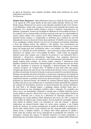 na época de Rousseau, uma completa novidade, olhada pelos defensores da escola
tradicional como heresia.
Ver Rousseau.

Modelo Maria Montessori - Maria Montessori nasceu na cidade de Chiaravalle, no dia
31 de Agosto de 1870, numa família da alta classe média instruída. Morreu em 1952.
Desde criança, Montessori teve acesso a uma educação científica de alto nível. Formou-
se em Medicina e, desde cedo, começou a interessar-se pela educação das crianças com
deficiência. Foi a primeira mulher italiana a exercer a medicina. Especializou-se em
pediatria e psiquiatria. Ensinou na Faculdade de Medicina da Universidade de Roma. O
seu contacto com as crianças pobres de Roma começou assim que teve oportunidade de
exercer clínica médica. Esse contacto levou Maria Montessori a perceber o enorme
potencial dessas crianças e a compreender os malefícios que a ausência de uma boa
educação provocava no desenvolvimento desse potencial. O trabalho com essas crianças
levou a pedagoga e médica italiana a envolver-se em inúmeros movimentos reformistas
a favor das crianças pobres, das mulheres e das famílias. Esse envolvimento nos
movimentos reformistas do princípio do século levou Montessori a deslocar-se a vários
países da Europa para fazer conferências sobre o seu trabalho. Em 1901, Montessori
chama a si a direcção da escola ortofrénica - uma escola para crianças deficientes que
funcionava em ligação com a Universidade de Roma - tendo criado um programa
educativo para essas crianças com o objectivo de promover a sua autonomia física e
intelectual e desenvolver competências linguísticas. Esse programa baseava-se
sobretudo num ambiente rico em estímulos, num relacionamento personalizado e num
grande respeito pelas crianças. Ao mesmo tempo, começou a interessar-se pelos
trabalhos científicos de Jean Itard e Edouard Seguin, dois cientistas franceses do século
XIX que estudaram os processos de integração e desenvolvimento das chamadas
“crianças selvagens” ou “crianças lobo”. O trabalho de Jean Itard sobre uma criança
selvagem que passou dez anos da sua vida sozinha numa floresta, levou-o a considerar a
existência de períodos de desenvolvimento no processo natural de crescimento humano.
Durante esses períodos de desenvolvimento, a criança deve experienciar um conjunto de
situações que são favoráveis ao seu desenvolvimento intelectual. Se ficar privada dessas
experiências durante os períodos sensíveis do desenvolvimento, a criança irá ter sérios
problemas de desenvolvimento. Do trabalho do cientista Edouard Seguin, Montessori
recolheu mais provas que confirmavam as conclusões de Itard, permitindo-lhe organizar
um conjunto de intervenções favoráveis ao desenvolvimento das crianças deficientes.
De Jean Itard e de Edouard Seguin, a pedagoga italiana recolheu ideias para o
desenvolvimento de uma abordagem científica sobre a educação. Os resultados que
obteve com a sua metodologia, chamaram a atenção para o trabalho deficiente que as
escolas públicas estavam a desenvolver com as crianças com necessidades educativas
especiais. Frustrada com a recusa de o Ministério da Educação introduzir a sua
metodologia nas escolas públicas, Maria Montessori deu início, em 1907, à criação de
vários jardins de infância para crianças pobres, fora da alçada das autoridades estatais.
Estes jardins de infância viriam a ser chamados de “casa das crianças” e depressa
conheceram um desenvolvimento ímpar em vários países europeus e nos Estados
Unidos da América. As crianças permaneciam no jardim de infância de manhã até ao
fim da tarde, tinham direito a duas refeições por dia, tomavam banho regularmente e
tinham acesso a cuidados médicos. As crianças mais velhas ajudavam os adultos a
tomar conta das crianças mais novas, participavam na preparação das refeições e na
arrumação e limpeza dos espaços. O ambiente educativo era muito estruturado e a
planificação das actividades educativas era muito exigente. A própria Maria Montessori

                                                                                      90
 