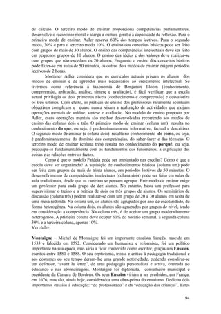 de cálculo. O terceiro modo de ensinar proporciona competências parlamentares,
desenvolve o raciocínio moral e alarga a cultura geral e a capacidade de reflexão. Para o
primeiro modo de ensinar, Adler reserva 60% dos tempos lectivos. Para o segundo
modo, 30% e para o terceiro modo 10%. O ensino dos conceitos básicos pode ser feito
com grupos de mais de 30 alunos. O ensino das competências intelectuais deve ser feito
em pequenos grupos de 10 alunos. O ensino das ideias e dos valores deve realizar-se
com grupos que não excedam os 20 alunos. Enquanto o ensino dos conceitos básicos
pode fazer-se em aulas de 50 minutos, os outros dois modos de ensinar exigem períodos
lectivos de 2 horas.
        Mortimer Adler considera que os currículos actuais privam os alunos dos
modos de ensinar e de aprender mais necessários ao crescimento intelectual. Se
tivermos como referência a taxonomia de Benjamin Bloom (conhecimento,
compreensão, aplicação, análise, síntese e avaliação), é fácil verificar que a escola
actual privilegia os dois primeiros níveis (conhecimento e compreensão) e desvaloriza
os três últimos. Com efeito, as práticas de ensino dos professores raramente acentuam
objectivos complexos e quase nunca visam a realização de actividades que exijam
operações mentais de análise, síntese e avaliação. No modelo de ensino proposto por
Adler, essas operações mentais são melhor desenvolvidas recorrendo aos modos de
ensino das colunas dois e três. O primeiro modo de ensinar (coluna um) resulta no
conhecimento do que, ou seja, é predominantemente informativo, factual e descritivo.
O segundo modo de ensinar (a coluna dois) resulta no conhecimento do como, ou seja,
é predominantemente do domínio das competências, do saber-fazer e das técnicas. O
terceiro modo de ensinar (coluna três) resulta no conhecimento do porquê, ou seja,
preocupa-se fundamentalmente com os fundamentos dos fenómenos, a explicação das
coisas e as relações entre os factos.
        Como é que o modelo Paideia pode ser implantado nas escolas? Como é que a
escola deve ser organizada? A aquisição de conhecimentos básicos (coluna um) pode
ser feita com grupos de mais de trinta alunos, em períodos lectivos de 50 minutos. O
desenvolvimento de competências intelectuais (coluna dois) pode ser feito em salas de
aula tradicionais, desde que as carteiras se possam agrupar. Este modo de ensinar exige
um professor para cada grupo de dez alunos. No entanto, basta um professor para
supervisionar o treino e a prática de dois ou três grupos de alunos. Os seminários de
discussão (coluna três) podem realizar-se com um grupo de 20 a 30 alunos em volta de
uma mesa redonda. Na coluna um, os alunos são agrupados por ano de escolaridade, de
forma heterogénea. Na coluna dois, os alunos são agrupados por grupos de nível, tendo
em consideração a competência. Na coluna três, é de aceitar um grupo moderadamente
heterogéneo. A primeira coluna deve ocupar 60% do horário semanal, a segunda coluna
30% e a terceira coluna, apenas 10%.
Ver Adler.

Montaigne – Michel de Montaigne foi um importante ensaísta francês, nascido em
1533 e falecido em 1592. Considerado um humanista e reformista, foi um político
importante na sua época, mas viria a ficar conhecido como escritor, graças aos Ensaios,
escritos entre 1580 e 1588. O seu cepticismo, ironia e crítica à pedagogia tradicional e
aos costumes do seu tempo deram-lhe uma grande notoriedade, podendo consdirar-se
um defensor, “avant la lèttre”, de uma pedagogia personalista e activa, centrada no
educando e nas aprendizagens. Montaigne foi diplomata, conselheiro municipal e
presidente da Câmara de Bordéus. Os seus Ensaios viriam a ser proibidos, em França,
em 1676, mas são, ainda hoje, considerados uma obra-prima do ensaísmo. Dedicou dois
importantes ensaios à educação: “do professorado” e da “educação das crianças”. Estes

                                                                                      94
 