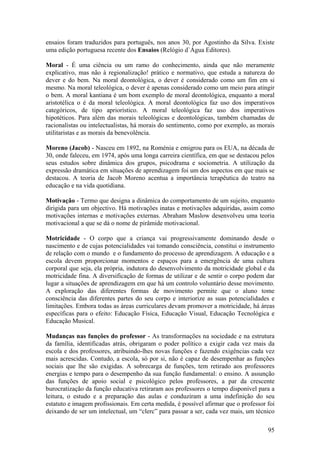 ensaios foram traduzidos para português, nos anos 30, por Agostinho da Silva. Existe
uma edição portuguesa recente dos Ensaios (Relógio d`Água Editores).

Moral - É uma ciência ou um ramo do conhecimento, ainda que não meramente
explicativo, mas não à regionalização! prático e normativo, que estuda a natureza do
dever e do bem. Na moral deontológica, o dever é considerado como um fim em si
mesmo. Na moral teleológica, o dever é apenas considerado como um meio para atingir
o bem. A moral kantiana é um bom exemplo de moral deontológica, enquanto a moral
aristotélica o é da moral teleológica. A moral deontológica faz uso dos imperativos
categóricos, de tipo apriorístico. A moral teleológica faz uso dos imperativos
hipotéticos. Para além das morais teleológicas e deontológicas, também chamadas de
racionalistas ou intelectualistas, há morais do sentimento, como por exemplo, as morais
utilitaristas e as morais da benevolência.

Moreno (Jacob) - Nasceu em 1892, na Roménia e emigrou para os EUA, na década de
30, onde faleceu, em 1974, após uma longa carreira científica, em que se destacou pelos
seus estudos sobre dinâmica dos grupos, psicodrama e sociometria. A utilização da
expressão dramática em situações de aprendizagem foi um dos aspectos em que mais se
destacou. A teoria de Jacob Moreno acentua a importância terapêutica do teatro na
educação e na vida quotidiana.

Motivação - Termo que designa a dinâmica do comportamento de um sujeito, enquanto
dirigida para um objectivo. Há motivações inatas e motivações adquiridas, assim como
motivações internas e motivações externas. Abraham Maslow desenvolveu uma teoria
motivacional a que se dá o nome de pirâmide motivacional.

Motricidade - O corpo que a criança vai progressivamente dominando desde o
nascimento e de cujas potencialidades vai tomando consciência, constitui o instrumento
de relação com o mundo e o fundamento do processo de aprendizagem. A educação e a
escola devem proporcionar momentos e espaços para a emergência de uma cultura
corporal que seja, ela própria, indutora do desenvolvimento da motricidade global e da
motricidade fina. A diversificação de formas de utilizar e de sentir o corpo podem dar
lugar a situações de aprendizagem em que há um controlo voluntário desse movimento.
A exploração das diferentes formas de movimento permite que o aluno tome
consciência das diferentes partes do seu corpo e interiorize as suas potencialidades e
limitações. Embora todas as áreas curriculares devam promover a motricidade, há áreas
específicas para o efeito: Educação Física, Educação Visual, Educação Tecnológica e
Educação Musical.

Mudanças nas funções do professor - As transformações na sociedade e na estrutura
da família, identificadas atrás, obrigaram o poder político a exigir cada vez mais da
escola e dos professores, atribuindo-lhes novas funções e fazendo exigências cada vez
mais acrescidas. Contudo, a escola, só por si, não é capaz de desempenhar as funções
sociais que lhe são exigidas. A sobrecarga de funções, tem retirado aos professores
energias e tempo para o desempenho da sua função fundamental: o ensino. A assunção
das funções de apoio social e psicológico pelos professores, a par da crescente
burocratização da função educativa retiraram aos professores o tempo disponível para a
leitura, o estudo e a preparação das aulas e conduziram a uma indefinição do seu
estatuto e imagem profissionais. Em certa medida, é possível afirmar que o professor foi
deixando de ser um intelectual, um “clerc” para passar a ser, cada vez mais, um técnico

                                                                                     95
 