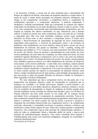 e um burocrata. Contudo, a escola tem de estar preparada para o desempenho das
funções de suplência da família, oferecendo um programa educativo a tempo inteiro. A
noção de escola a tempo inteiro pressupõe um programa educativo abrangente, que
integre as três componentes curriculares: a componente lectiva, a componente de
complemento curricular e a componente interactiva. A primeira componente é
obrigatória e definida nacionalmente, dado que corresponde ao conjunto dos saberes,
organizados em disciplinas ou em áreas disciplinares comuns a todas as escolas. Trata-
se de uma componente caracterizada pela heterodeterminação programática, que diz
respeito ao conjunto dos saberes constituídos, ou seja, relaciona-se com a herança
cultural. A função de ensinar tem, nesta componente, toda a sua razão de ser. Contudo,
a capacidade para lidar com estas tremendas mudanças sociais exige profundas
alterações na forma como se deve estruturar a componente lectiva. O ensino deve
acentuar o desenvolvimento de capacidades de aquisição de novos conhecimentos,
capacidades meta-cognitivas, o exercício do pensamento crítico e da resolução de
problemas. Para respondermos aos novos desafios, temos de focar o ensino nos novos
fundamentos do currículo: não apenas os chamados “3 Rs” ( reading, writing and
reasoning), mas também os “3 Cs” (concern, care and connection). Para além da leitura,
da escrita e do cálculo, temos de acentuar a aprendizagem do como pensar, do como
resolver problemas, do como lidar com a mudança, do como cuidar dos outros, do como
estabelecer ligações duradouras e responsáveis com os outros e do como nos podemos
preocupar com os outros. Na trilogia da leitura, da escrita e do cálculo, estamos perante
uma verdadeiro regresso ao básico, aos velhos fundamentos do currículo; na trilogia do
como pensar, como resolver problemas e como lidar com a mudança, estamos perante
os novos fundamentos do currículo e na trilogia do como cuidar dos outros, como
estabelecer relações duradouras e responsáveis e do como nos podemos preocupar com
os outros estamos perante um regresso às preocupações da educação clássica, numa
eterna e sempre inacabada procura de mais justiça e mais bondade, preocupações essas
que atravessam as obras dos grandes filósofos, de Sócrates a Platão, de Aristóteles a
Santo Agostinho e de Kant a Kirkegaard.
        Por mais importante que seja a componente lectiva, ela não pode, por si só,
proporcionar um programa educativo capaz de corresponder às exigências que as
mudanças na sociedade e na família provocaram. Quando a escola estende o seu
programa educativo às actividades educativas, desportivas, artísticas, culturais e cívicas
fica em condições de desempenhar as funções de suplência da família exigidas pelas
enormes mudanças sociais ocorridas nas últimas duas décadas e que a Lei de Bases do
Sistema Educativo tão bem soube resumir no seu artigo 48º. O conjunto dessas
actividades livres corresponde à componente de complemento curricular. Trata-se de
uma componente caracterizada pela autodeterminação programática relacionada com os
saberes a constituir. Em certas ocasiões da vida da escola, é possível e desejável a
integração das actividades desenvolvidas nas componentes lectiva e de complemento
curricular, oferecendo à comunidade envolvente os produtos culturais e artísticos que
professores e alunos foram capazes de criar. Neste caso, estamos perante a componente
interactiva. Esta componente rege-se pelo princípio da codeterminação educativa. A
união de todas as componentes forma a dimensão global da escola e rege-se pelo
princípio da sobredeterminação educativa. Uma escola concebida desta maneira é
verdadeiramente uma escola com autonomia pedagógica, integrada na comunidade e
realmente pluridimensional.
Ver Funções do Professor.




                                                                                       96
 