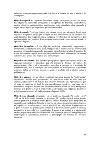 salientam os comportamentos esperados dos alunos, a situação de teste e o critério de
desempenho.

Objectivo específico - Depois de formulados os objectivos gerais, há que concretizar
tais objectivos, demasiado abrangentes e susceptíveis de diferentes interpretações,
noutros objectivos mais específicos que forneçam pistas mais claras sobre o caminho a
seguir e sobre aquilo que se pretende que os alunos atinjam.

Objectivo geral - Termo que designa uma meta de ensino a ser alcançada durante uma
sequência alargada de ensino, por exemplo, um ano, um semestre ou um trimestre. No
estabelecimento dos objectivos gerais, começa-se por identificar os grandes traços dos
perfis desejados para os níveis de escolaridade, em termos de conhecimentos, atitudes e
aptidões a adquirir.

Objectivo intermédio - É um objectivo mediador, subordinado, preparatório e
instrumental. É um objectivo que não é perseguido em si mesmo, mas que constitui uma
passagem obrigatória num caminho que conduz a um objectivo terminal. É um meio de
transição com vista à aquisição de uma competência funcional, não constitui um fim em
si mesmo, mas apenas uma etapa de uma aprendizagem

Objectivo operacional - Um objectivo pedagógico é operacional quando satisfaz as
seguintes condições: a actividade que ele anuncia é definida em termos de
comportamento observável e mensurável; especifica o produto ou o resultado do
comportamento; fixa as condições que irão permitir ao aluno produzir o resultado
esperado; define os critérios segundo os quais o resultado será avaliado; indica o
público-alvo.

Objectivo terminal - É um objectivo definido para uma unidade de “performance”
significativa, ou seja, uma “performance” tal como ela se produz na vida, como por
exemplo, saber escrever em francês. Um objectivo terminal é uma “performance” que
só pode ser adquirida no final de uma aprendizagem complexa e que pode ser o
resultado da integração de uma série de comportamentos difíceis de isolar. O objectivo
terminal está pronto a usar e corresponde a actividades reais efectivas. Exemplos:
redigir uma carta comercial; traduzir uma novela para o inglês.

Objectivos da educação pré-escolar - A Lei quadro da Educação Pré-escolar, Lei nº
5/97, de 10 de Fevereiro, enuncia, no seu artigo 10º, os objectivos da educação pré-
escolar: promover o desenvolvimento pessoal e social da criança numa perspectiva de
educação para a cidadania; fomentar a inserção da criança em grupos sociais diversos,
no respeito pela pluralidades das culturas; contribuir para a igualdade de oportunidades
e para o sucesso na aprendizagem; estimular o desenvolvimento global da criança;
desenvolver a expressão e a comunicação; despertar a curiosidade e o pensamento
crítico; proporcionar condições de bem-estar e de segurança; proceder à despistagem de
inadaptações e deficiências; incentivar a participação das famílias no processo
educativo.




                                                                                     99
 