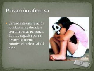  Carencia de una relación
 satisfactoria y duradera
 con una o más personas.
 Es muy negativa para el
 desarrollo normal
 emotivo e intelectual del
 niño.
 