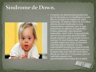  Conjunto de alteraciones producidas
  por la trisomía 21. La incidencia es más
  alta en los hijos de madres de edad
  avanzada. El aspecto físico de los niños
  afectos de este síndrome es muy
  característico: epicanto (por lo que
  presentan un aspecto mongoloide),
  cráneo aplanado, ojos bastante
  separados, nariz corta, lengua grande,
  que en los casos más pronunciados
  puede producir, pies y manos cortos y
  anchos. El nivel intelectual, aunque
  variable según los casos, es bastante
  más bajo que el normal. Es una
  enfermedad hereditaria caracterizada
  por retraso mental. El cerebro rara vez
  se desarrolla más allá del nivel típico
  del de un niño de 2 ó tres años, pero el
  individuo puede vivir
  aproximadamente hasta los 20 años.
 