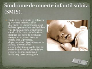  Es un tipo de muerte en infantes
  que ocurre mientras ellos
  duermen. Es inesperada pues el
  bebé es aparentemente saludable
  y es la causa de una importante
  cantidad de muertes infantiles
  después del periodo neonatal,
  sin que se sepa aún la causa
  exacta que la produce,
  descartándose hipótesis sobre la
  asfixia, el vómito o el
  estrangulamiento, por lo que no
  se conoce forma de prevenirla o
  evitarla. Es más común en
  invierno y no es contagiosa.
 