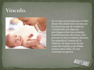  Es un lazo emocional que el niño
    desarrolla desde los 6 meses con
    las personas que le cuidan es
    considerada por algunos
    psicólogos como las primeras
    manifestaciones del amor. Este
    proceso se hace evidente durante
    los segundos 6 meses de la
    infancia. Se basa en la forma
    como las madres y sus bebés
    actúan entre ellos. Es una
    conexión recíproca.

 