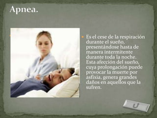  Es el cese de la respiración    Es el cese de la respiración
  durante el sueño,                durante el sueño,
  presentándose hasta de           presentándose hasta de
  manera intermitente              manera intermitente
  durante toda la noche.           durante toda la noche.
  Esta afección del sueño,         Esta afección del sueño,
  cuya prolongación puede          cuya prolongación puede
  provocar la muerte por           provocar la muerte por
  asfixia, genera grandes          asfixia, genera grandes
  daños en aquellos que la         daños en aquellos que la
  sufren.                          sufren.
 
