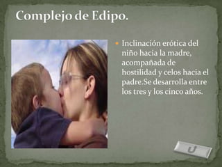  Inclinación erótica del
 niño hacia la madre,
 acompañada de
 hostilidad y celos hacia el
 padre.Se desarrolla entre
 los tres y los cinco años.
 