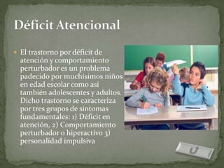  El trastorno por déficit de
  atención y comportamiento
  perturbador es un problema
  padecido por muchísimos niños
  en edad escolar como así
  también adolescentes y adultos.
  Dicho trastorno se caracteriza
  por tres grupos de síntomas
  fundamentales: 1) Déficit en
  atención, 2) Comportamiento
  perturbador o hiperactivo 3)
  personalidad impulsiva
 