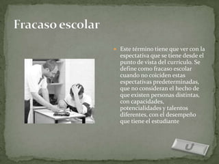  Este término tiene que ver con la
  espectativa que se tiene desde el
  punto de vista del currículo. Se
  define como fracaso escolar
  cuando no coiciden estas
  espectativas predeterminadas,
  que no consideran el hecho de
  que existen personas distintas,
  con capacidades,
  potencialidades y talentos
  diferentes, con el desempeño
  que tiene el estudiante
 