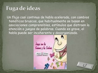 Un flujo casi continuo de habla acelerada, con cambios
 temáticos bruscos, que habitualmente se basan en
 asociaciones comprensibles, estímulos que distraen la
 atención o juegos de palabras. Cuando es grave, el
 habla puede ser incoherente y desorganizada.
 