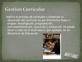 implica el proceso de estimular y dinamizar el
 desarrollo del currículo en sus diferentes fases o
 etapas: investigación, programación,
 instrumentalización, ejecución y evaluación. Se puede
 llevar a cabo en el nivel macro, por ejemplo, en un
 Ministerio de Educación
 