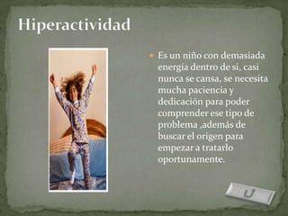  Es un niño con demasiada
 energía dentro de si, casi
 nunca se cansa, se necesita
 mucha paciencia y
 dedicación para poder
 comprender ese tipo de
 problema ,además de
 buscar el origen para
 empezar a tratarlo
 oportunamente.
 