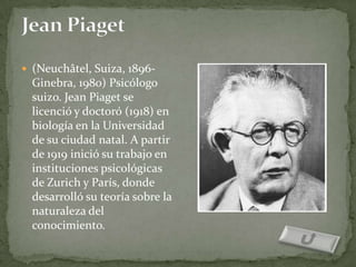  (Neuchâtel, Suiza, 1896-
  Ginebra, 1980) Psicólogo
  suizo. Jean Piaget se
  licenció y doctoró (1918) en
  biología en la Universidad
  de su ciudad natal. A partir
  de 1919 inició su trabajo en
  instituciones psicológicas
  de Zurich y París, donde
  desarrolló su teoría sobre la
  naturaleza del
  conocimiento.
 