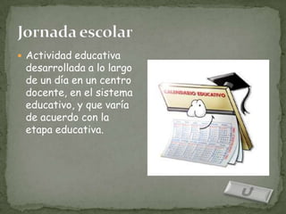  Actividad educativa
 desarrollada a lo largo
 de un día en un centro
 docente, en el sistema
 educativo, y que varía
 de acuerdo con la
 etapa educativa.
 