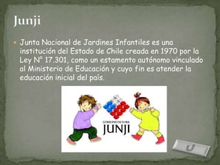  Junta Nacional de Jardines Infantiles es una
 institución del Estado de Chile creada en 1970 por la
 Ley N° 17.301, como un estamento autónomo vinculado
 al Ministerio de Educación y cuyo fin es atender la
 educación inicial del país.
 