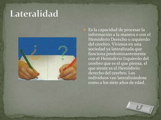  Es la capacidad de procesar la
  información a la manera o con el
  Hemisferio Derecho o izquierdo
  del cerebro. Vivimos en una
  sociedad ya lateralizada que
  funciona predominantemente
  con el Hemisferio Izquierdo del
  cerebro que es el que piensa, el
  que siente es el Hemisferio
  derecho del cerebro. Los
  individuos van lateralizándose
  como a los siete años de edad.
 