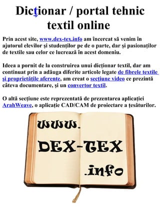 Dicţionar / portal tehnic
           textil online
Prin acest site, www.dex-tex.info am încercat să venim în
ajutorul elevilor şi studenţilor pe de o parte, dar şi pasionaţilor
de textile sau celor ce lucrează în acest domeniu.

Ideea a pornit de la construirea unui dicţionar textil, dar am
continuat prin a adăuga diferite articole legate de fibrele textile
şi proprietăţile aferente, am creat o secţiune video ce prezintă
câteva documentare, şi un convertor textil.

O altă secţiune este reprezentată de prezentarea aplicaţiei
ArahWeave, o aplicaţie CAD/CAM de proiectare a ţesăturilor.
 