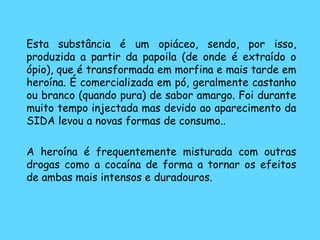   Esta substância é um opiáceo, sendo, por isso, produzida a partir da papoila (de onde é extraído o ópio), que é transformada em morfina e mais tarde em heroína. É comercializada em pó, geralmente castanho ou branco (quando pura) de sabor amargo. Foi durante muito tempo injectada mas devido ao aparecimento da SIDA levou a novas formas de consumo..  A heroína é frequentemente misturada com outras drogas como a cocaína de forma a tornar os efeitos de ambas mais intensos e duradouros. 