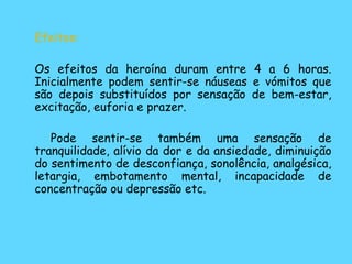Efeitos: Os efeitos da heroína duram entre 4 a 6 horas. Inicialmente podem sentir-se náuseas e vómitos que são depois substituídos por sensação de bem-estar, excitação, euforia e prazer.    Pode sentir-se também uma sensação de tranquilidade, alívio da dor e da ansiedade, diminuição do sentimento de desconfiança, sonolência, analgésica, letargia, embotamento mental, incapacidade de concentração ou depressão etc. 