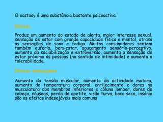 O ecstasy é uma substância bastante psicoactiva. Efeitos   Produz um aumento do estado de alerta, maior interesse sexual, sensação de estar com grande capacidade física e mental, atrasa as sensações de sono e fadiga. Muitos consumidores sentem também euforia, bem-estar, aguçamento sensório-perceptivo, aumento da sociabilização e extroversão, aumenta a sensação de estar próximo às pessoas (no sentido de intimidade) e aumenta a tolerabilidade. Efeitos indesejados Aumento da tensão muscular, aumento da actividade motora, aumento da temperatura corporal, enrijecimento e dores na musculatura dos membros inferiores e coluna lombar, dores de cabeça, náuseas, perda de apetite, visão turva, boca seca, insónia são os efeitos indesejáveis mais comuns 