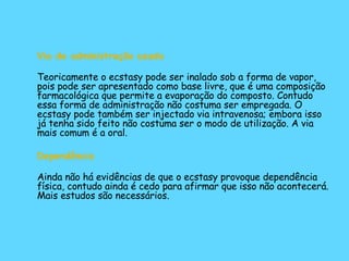 Via de administração usada Teoricamente o ecstasy pode ser inalado sob a forma de vapor, pois pode ser apresentado como base livre, que é uma composição farmacológica que permite a evaporação do composto. Contudo essa forma de administração não costuma ser empregada. O ecstasy pode também ser injectado via intravenosa; embora isso já tenha sido feito não costuma ser o modo de utilização. A via mais comum é a oral.  Dependência Ainda não há evidências de que o ecstasy provoque dependência física, contudo ainda é cedo para afirmar que isso não acontecerá. Mais estudos são necessários.  