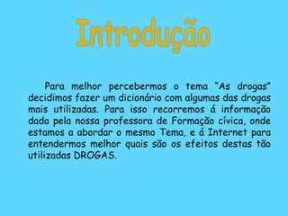 Para melhor percebermos o tema “As drogas” decidimos fazer um dicionário com algumas das drogas mais utilizadas. Para isso recorremos á informação dada pela nossa professora de Formação cívica, onde estamos a abordar o mesmo Tema, e á Internet para entendermos melhor quais são os efeitos destas tão utilizadas DROGAS. Introdução 