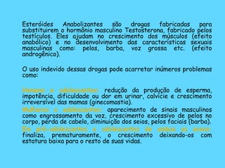 Esteróides Anabolizantes são drogas fabricadas para substituirem o hormônio masculino Testosterona, fabricado pelos testículos. Eles ajudam no crescimento dos músculos (efeito anabólico) e no desenvolvimento das características sexuais masculinas como: pelos, barba, voz grossa etc. (efeito androgênico). O uso indevido dessas drogas pode acarretar inúmeros problemas como: Homens e adolescentes:  redução da produção de esperma, impotência, dificuldade ou dor em urinar, calvície e crescimento irreversível das mamas (ginecomastia). Mulheres e adolescentes:  aparecimento de sinais masculinos como engrossamento da voz, crescimento excessivo de pelos no corpo, perda de cabelo, diminuição dos seios, pelos faciais (barba). Em pré-adolescentes e adolescentes de ambos os sexos:  finaliza, prematuramente, o crescimento deixando-os com estatura baixa para o resto de suas vidas. 