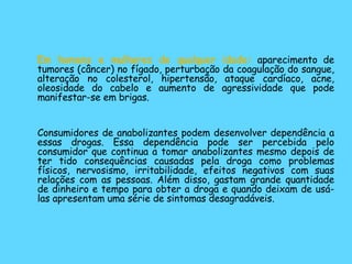 Em homens e mulheres de qualquer idade:  aparecimento de tumores (câncer) no fígado, perturbação da coagulação do sangue, alteração no colesterol, hipertensão, ataque cardíaco, acne, oleosidade do cabelo e aumento de agressividade que pode manifestar-se em brigas. Consumidores de anabolizantes podem desenvolver dependência a essas drogas. Essa dependência pode ser percebida pelo consumidor que continua a tomar anabolizantes mesmo depois de ter tido consequências causadas pela droga como problemas físicos, nervosismo, irritabilidade, efeitos negativos com suas relações com as pessoas. Além disso, gastam grande quantidade de dinheiro e tempo para obter a droga e quando deixam de usá-las apresentam uma série de sintomas desagradáveis. 