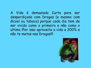 A Vida é demasiado Curta para ser desperdiçada com Drogas (e mesmo com álcool ou tabaco) porque cada dia tem de ser vivido como o primeiro e não como o ultimo !Por isso aproveita a vida a 200% e não te metas nas Drogas!!! 