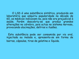   O LSD é uma substância sintética, produzida em laboratório que adquiriu popularidade na década de 60, os médicos indicavam-na, pois não era prejudicial à saúde. Porém descobriu-se que produz grandes alterações no cérebro, pois actua no sistema nervoso, provocando alucinações, delírios e ilusões.    Esta substância pode ser consumida por via oral, injectada ou inalada e, apresenta-se em forma de barras, cápsulas, tiras de gelatina e   líquida.   