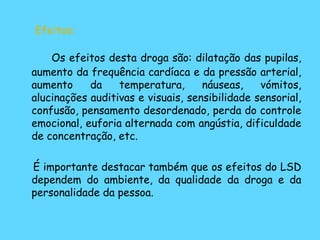 Efeitos: Os efeitos desta droga são: dilatação das pupilas, aumento da frequência cardíaca e da pressão arterial, aumento da temperatura, náuseas, vómitos, alucinações auditivas e visuais, sensibilidade sensorial, confusão, pensamento desordenado, perda do controle emocional, euforia alternada com angústia, dificuldade de concentração, etc. É importante destacar também que os efeitos do LSD dependem do ambiente, da qualidade da droga e da personalidade da pessoa. 