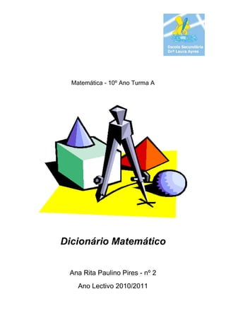 Matemática - 10º Ano Turma A<br />Dicionário Matemático<br />Ana Rita Paulino Pires - nº 2<br />Ano Lectivo 2010/2011<br />-6308798307<br />PgABCDEFHIMNOPQRSTVAbcissa................................................................................................Base.....................................................................................................Cubo……………………………………………………….………………..Denominador……………………………………………………...………..Eixo cartesiano………………………………………….…….…………...Factor comum………………………………………….…………….…….Hexaedro………………………………………………….…….………….Icosaedro………………………………………………….……….……….Multiplicação……………………………………………………..…………Numerador………………………………………………….……..………..Octaedro………………………………………………………..…………..Plano…………………………………………………………..…………….Quadrante……………………………………………..……………………Racionalização……………………………………………..………………Secção………………………………………………….…………………..Tetraedro…………………………………………….……………………..Vértice……………………………………………………………………….44556788999101414182020<br />O objectivo deste trabalho é fazer um dicionário com palavras relacionadas com a geometria e com ele aprender o seu significado e perceber o relacionamento que existe entre elas.<br />Trata-se de um dicionário alfabético, muito parcial, por se referir apenas a alguns aspectos da Geometria e limitado no número de palavras.<br />Por isso, não refiro diversos conceitos básicos, mas importantes, tais como, triângulo, quadrado, lado, adição, entre outros.<br />-84455668655Como referência, gostava de recordar um dos principais investigadores deste ramo científico, considerado por muitos como o “Pai da Geometria”:<br />Euclides de Alexandria, de seu nome.<br />Matemático seguidor das ideias de Platão, viveu entre 360 a.C. e 295 a.C. e foi professor, investigador e escritor. O seu livro “Os Elementos”, livro que escreveu para o ensino, é considerado como uma das obras mais influentes na história da matemática.<br />Nessa obra são referidos os princípios do que actualmente se designa por geometria euclidiana, tendo sido deduzidos a partir de um pequeno número de axiomas.<br />A geometria euclidiana é descrita num espaço que, à época, ainda era considerado imutável, simétrico e geométrico; e este pensamento manteve-se até às épocas medieval e renascentista; apenas modernamente, se construiram novos modelos de geometria, especialmente após o aparecimento das teorias da relatividade.<br />Abcissa<br />a distância entre um ponto do plano e o eixo vertical de um referencial cartesiano;o eixo horizontal designa-se por eixo das abcissas e o vertical por eixo das ordenadas;<br />Ângulo<br />parte de um plano formada pela abertura de duas semi-rectas com uma origem em comum, chamada vértice. A abertura do ângulo é medida, normalmente, em graus (de 0 a 180).<br />Axioma<br />hipótese inicial a partir da qual outros enunciados são logicamente derivados, não sendo, por isso, demonstráveis;<br />Base (de uma potência)<br />número (a) que se multiplica sucessivamente tantas vezes quantas as indicadas pelo expoente da potência, simbolicamente, representa-se por an.<br />Bissetriz<br />semirecta que, com origem no vértice, divide o ângulo em 2 ângulos iguais.<br />Cubo<br />sólido formado por 6 faces quadrangulares e que tem 8 vértices e 12 arestas; de acordo com Platão, simbolizava o elemento da natureza Terra.<br />Denominador<br />número indicado na parte inferior de uma fração que representa o número de partes iguais em que se tenha dividido determinada grandeza, conhecida como numerador;<br />por exemplo, na fração 3/5, o 5 designa-se por denominador e o 3 por numerador.<br />Dodecaedro<br />sólido formado por 12 faces pentagonais e que tem 20 vértices e 30 arestas; de acordo com Platão, era o mais harmonioso de todos os sólidos e foi associado à imagem do Universo.<br />Dual de um poliedro<br />poliedro que se obtém, unindo os pontos centrais das faces adjacentes de um outro poliedro original; o dual de um poliedro platónico é também um poliedro platónico<br />O dual de um tetraedro é um tetraedro;o dual de um hexaedro é um octaedro e vice versa; o dual de um dodecaedro é um icosaedro e vice versa:<br />5095875273053997960806452849880279401576070123190309053102560     <br />Eixo cartesiano<br />3872230434975eixo que pertence a um referencial cartesiano e que tem a mesma origem de um outro que lhe é perpendicular;<br />o eixo horizontal é o eixo das abcissas e o eixo vertical é o eixo das ordenadas.<br />Eixo das abcissas<br />conjunto de pontos com ordenada zero num referencial cartesiano no plano (2 dimensões).<br />Eixo das cotas<br />-5080022860conjunto de pontos com abcissa e ordenada zero num referencial cartesiano no espaço (3 dimensões), referenciando-se desta forma os pontos que não pertencem ao plano da base;<br />Eixo das ordenadas<br />conjunto de pontos com abcissa zero num referencial cartesiano no plano (2 dimensões).<br />Expoente<br />número (n) indicado à direita da base, aparecendo sobrescrito ou separado da base por um circunflexo e que indica quantas vezes a base (a) se deve multiplicar, por si própria, numa potência, simbolicamente, representa-se por an.<br /> alguns expoentes possuem nomes específicos: por exemplo, a2 costuma ler-se como a elevado ao quadrado e a3 como a elevado ao cubo.<br />Exponenciação (ou potenciação)<br />operação matemática que envolve dois números: a base (a) e o expoente (n);<br />3700780123825Quando n é um número natural maior do que 1, a potência an indica a multiplicação da base a por ela mesma, tantas vezes quanto indicar o expoente n;<br />simbolicamente, representa-se por an e pode ler-se como a elevado à n-ésima potência.<br />Factor comum<br />número que divide, em simultâneo, dois outros número, tendo como resultado um número inteiro; por exemplo: o número 2 é um factor comum de 6 e 8, pois ambos podem ser divididos por 2, tendo como resultado um número inteiro.<br />Fracção<br />42322751042670expressão que designa uma ou mais das partes iguais em que se dividiu uma determinada grandeza; diz-se ordinária quando corresponde a um número racional representado na forma a/b onde a e b são inteiros, com b não nulo, sendo a conhecido como numerador e b como denominador.<br />Fracção equivalente<br />fracção que representa a mesma parte do todo;<br />por exemplo: 1/2, 2/4 e 4/8 são fracções equivalentes; para encontrar frações equivalentes, multiplica-se o numerador e o denominador por um mesmo número natural, diferente de zero.<br />Fracção irredutível<br />fracção que não pode ser simplificada: os seus termos não possuem nenhum factor comum; a fração 3/4 não pode ser simplificada, pois 3 e 4 não possuem nenhum factor comum.<br />Fracção simplificada<br />fracção que resulta da divisão de ambos os termos de uma fracção inicial por um factor que lhes seja comum;a fração 3/4 é uma fração simplificada de 9/12.<br />Hexaedro<br />poliedro com 6 faces; há sete tipos de hexaedros, sendo os mais comuns: o cubo, o diamante triangular e a pirâmide pentagonal.<br />Icosaedro<br />sólido formado por 20 faces triangulares e que tem 12 vértices e 30 arestas; de acordo com Platão, era associado ao elemento da natureza Água.<br />Indice do radical<br />número (n) de vezes por que se tem de multiplicar, por si própria, a raiz (x) de forma a obter o radicando (a),na radiciação ;<br />número denominador da fracção que é expoente da expressão por a1 / n.<br />Multiplicação<br />operação binária que corresponde a uma forma simples de se adicionar uma quantidade finita de números iguais; designa-se por produto o resultado da multiplicação de dois números (2x3=2+2+2);<br />Designam-se por coeficientes ou operandos os números que se multiplicam, sendo o primeiro, o multiplicando e o segundo, o multiplicador.<br />Numerador<br />número indicado na parte superior de uma fracção que representa a grandeza que se pretende dividir em determinadas partes iguais;<br />por exemplo, na fração 3/5, o 3 designa-se por numerador e o 5 por denominador.<br />Octaedro<br />sólido formado por oito faces, em forma triangular e que tem 6 vértices e 12 arestas; de acordo com Platão, simbolizava o elemento da natureza Ar.<br />Ordenada<br />distância entre um ponto do plano e o eixo horizontal de um referencial cartesiano;o eixo horizontal designa-se por eixo das abcissas e o eixo vertical por eixo das ordenadas.<br />4124325563245Plano<br />superfície plana, sem espessura e prolongada até ao infinito, com dimensão dois, isto é, possui comprimento e largura;<br />é representado por um paralelogramo usualmente identificado por uma letra minúscula do alfabeto grego.<br />Planos coincidentes (paralelos em sentido lato)<br />planos não concorrentes que têm mais do que uma recta em comum.<br />Planos concorrentes<br />planos que têm, em comum, uma e só uma recta; quot;
a intersecção de dois planos concorrentes é uma rectaquot;
.quando tal não acontece, dizem-se não concorrentes ou paralelos.<br />Planos estritamente paralelos<br />planos não concorrentes que não têm nenhum ponto em comum;<br />4689475226695Planos oblíquos<br />planos concorrentes que formam entre si um ângulo diferente de 90°;<br />a sua intersecção é uma recta.<br />Planos paralelos<br />419544513335planos não concorrentes que podem ser coincidentes ou estritamente paralelos;<br />a intersecção de ambos é o próprio plano, no caso de serem coincidentes e nula no caso de planos estritamente paralelos.<br />4446905321945Planos perpendiculares<br />planos concorrentes que formam entre si um ângulo de 90°; em cada um deles, existe uma recta perpendicular ao outro e a sua intersecção é uma recta ( r).<br />Plano xoy<br />plano constituído por todos os pontos de cota zero, num referencial cartesiano no espaço (3 dimensões).<br />Poliedro<br />sólido geométrico cuja superfície é composta por um número finito de faces, planas, em que cada uma é um polígono; os elementos de um poliedro são as faces, as arestas e os vértices.<br />Poliedro platónico<br />poliedros estudados por Platão no séc.VI a.C. em que todas as faces têm o mesmo n.º de lados e todos os bicos são formados pelo mesmo n.º de arestas; só existem cinco tipos de poliedros platónicos: Tetraedro, Octaedro, Icosaedro, Hexaedro e Dodecaedro, associados aos cinco elementos da natureza: Fogo, Ar, Água, Terra e Universo.<br />somente os poliedros platónicos podem ser inscritos numa esfera;<br />Poliedro regular<br />poliedro que tem, como faces, apenas polígonos regulares e que também apresenta todos os bicos (ângulos poliédricos) idênticos entre si.<br />2862580440055Polígono<br />figura geométrica plana limitada por uma linha poligonal fechada; polígono significa muitos (poly) ângulos (gon);<br />diz-se regular se tiver todos os seus lados e ângulos iguais e irregular, no caso contrário.<br />95885316865Ponto<br />elemento do espaço que indica uma certa posição;<br />quot;
o que não tem partesquot;
; caracteriza-se pela sua posição no espaço, através de coordenadas;<br />para Aristóteles, o ponto não tem limite e não tem dimensão, pois não é mensurável;<br />47104302540a noção de ponto pode ser-nos dada intuitivamente pelo mais pequeno grão de areia desprovido de espessura, ou então pela marca deixada no papel pelo toque de um lápis muito bem afiado; por qualquer ponto, passam infinitas rectas. <br />4508500290195Pontos colineares<br />pontos que pertencem à mesma recta;<br />dizer que quot;
uma recta passa por um pontoquot;
 é o mesmo que dizer que esse ponto pertence à recta. <br />Pontos exteriores<br />pontos que não pertencem a determinada recta ou plano.<br />Potência<br />resultado obtido após a operação matemática da potenciação.<br />Potenciação (ou exponenciação)<br />vidé exponenciação<br />Projecção<br />representação de uma figura ou um sólido num plano.<br />Projecção ortogonal<br />projecção efectuada na perpendicular.<br />43707057620Projecção ortogonal de um ponto<br />a projeção ortogonal de um ponto P sobre um plano α é a intersecção P’ do plano com a recta perpendicular a ele, conduzida pelo ponto P;<br />Projecção ortogonal de uma figura geométrica<br />857259525conjunto das projecções ortogonais de todos os pontos de F sobre o plano α;<br />Quadrante<br />uma das quatro zonas em que se divide um referencial cartesiano; existem 4 quadrantes, iniciando-se a sua numeração na parte superior direita, no sentido contrário ao dos ponteiros do relógio.<br />Racionalização (de fracções)<br />operação matemática que consiste em transformar determinada fracção numa outra fracção equivalente, sem radicais no denominador;<br />3232785133985para o efeito, deve multiplicar-se a fracção por uma outra fracção que tenha valor 1, ou seja, com numerador e denominador iguais:<br />Radiciação<br />operação matemática oposta à potenciação (ou exponenciação), simbolicamente representada pela expressão , em que a se designa por radicando, n por índice e por radical; também se representa por a1 / n.<br />representa o único número real x que verifica xn = a, sendo x designado por raiz.<br /> Quando n é omitido, significa que n=2 e o símbolo de radical refere-se à raiz quadrada.<br />Radical<br />símbolo da operação matemática da radiciação : <br />oposta à potenciação (ou exponenciação), simbolicamente representada pela expressão , em que a se designa por radicando, n por índice el; também se representa por a1 / n.<br />Radicando<br />número (a) que está na base da operação matemática da radiciação: apresenta-se por baixo do símbolo radical: .<br />Raiz<br />número (x) que, na operação de radiciação representada pela expressão , verifica a igualdade verifica xn = a;<br />por exemplo:  pois 4 × 4 = 16.<br />Recta<br />linha sem princípio e sem fim e que se mantém sempre na mesma direcção;representa-se geralmente por uma letra minúscula (a);11430011430diz-se recta real quando representa geometricamente um conjunto de números reais.<br />na Geometria Euclideana, quot;
dois pontos definem uma rectaquot;
, o que significa dizer que dados dois pontos, há uma e só uma recta que os contém.<br />Rectas complanares<br />rectas que estão contidas no mesmo plano, ou seja, existe um plano que as contém simultâneamente; no caso contrário, dizem-se não complanares.<br />Rectas concorrentes<br />396240-7721600rectas que se intersectam num único ponto, ou seja, têm um e só um único ponto em comum (A).<br />Rectas coincidentes (ou paralelas em sentido lato)<br />286385-1905rectas que têm uma infinidade de pontos em comum, ou seja, que representam o mesmo conjunto de pontos.<br />Rectas contidas (ou apostas) no plano<br />rectas que pertencem ao plano, pelo que a recta e o plano têm mais do que um ponto, em comum;28765550800a recta e o plano que a contém são paralelos em sentido lato e a intersecção de ambos é a recta;255270-5715Se a recta e o plano não têm nenhum ponto em comum, a recta e o plano são estritamente paralelos e a intersecção de ambos é um conjunto vazio.<br />Rectas oblíquas<br />rectas concorrentes que formam um ângulo não recto, sendo a sua intersecção um único ponto (A).<br />4210685469900Rectas paralelas (ou estritamente paralelas)<br />rectas que não têm nenhum ponto em comum <br />Rectas perpendiculares<br />266065-1905rectas concorrentes que formam um ângulo de 90° e a sua intersecção é um único ponto (A).<br />Rectas secantes<br />Rectas que intersectam outra linha em dois ou mais pontos; uma recta secante de uma curva é qualquer recta que cruze dois ou mais dos seus pontos.139319024130uma recta e um plano dizem-se secantes quando a intersecção de ambos se verifica num único ponto (P).<br />Referencial cartesiano<br />sistema composto por dois eixos perpendiculares, sendo um horizontal e outro vertical, com a mesma origem;permite referenciar-se os pontos de um plano, através das suas coordenadas (abcissa e ordenada).<br />Referencial cartesiano no espaço<br />sistema composto por três eixos perpendiculares entre si, com a mesma origem O;permite referenciar os pontos de um  espaço, através das suas coordenadas x,y,z (abcissa, ordenada e cota).<br />Referencial dimétrico<br />referencial cartesiano em que a unidade de comprimento não é igual nos 2 eixos.<br />Referencial monométrico<br />referencial cartesiano em que a unidade de comprimento é igual nos 2 eixos.<br />Referencial ortogonal<br />referencial cartesiano em que os eixos são perpendiculares.<br />405003097155Secção<br />figura geométrica que resulta da intersecção produzida num sólido por um plano.<br />Representa o conjunto de pontos comuns ao sólido e ao plano.<br />Segmento de recta<br />parte da recta compreendida entre dois dos seus pontos; é como que um pedaço da recta;vulgarmente, costuma dizer-se que segmento é uma parte da recta que tem princípio e fim; representa-se geralmente por duas letras maiúsculas (AB) e os pontos A e B são chamados de extremos.<br />3934460109220Semiplano<br />parte de um plano geométrico.<br />designa-se por semiplano aberto quando a recta limite não pertence ao semiplano e por semiplano fechado, no caso contrário.<br />Semi-recta<br />uma das partes de uma recta, resultante da fixação de um ponto sobre essa recta; diz-se que é uma recta com princípio e sem fim.<br />Simetria (geométrica)<br />semelhança exacta da forma de determinada figura geométrica em torno de uma linha recta (eixo), ponto ou plano;<br />se rodarmos a nova figura, invertendo-a, ela deve ser sobreponível, ponto por ponto, à primeira figura geométrica.<br />322199083820Simetria axial<br />simetria em torno de uma linha central.<br />Simetria central<br />9588578740simetria em relação a um ponto central (O), designado por centro da simetria; cada um dos pontos de uma das figuras é simétrico a cada um dos pontos da outra figura, em relação a O.<br />Simplificação de frações<br />operação que consiste em transformar uma fracção numa outra que lhe seja equivalente, com numerador e denominador menores que os da primeira fracção;<br />por exemplo: uma fração equivalente a 9/12, com termos menores, é ¾ e foi obtida, dividindo-se ambos os termos da primeira fração pelo factor comum 3.<br />Sólidos geométricos<br />volumes constituídos a partir de figuras geométricas;classificam –se em poliedros se tiverem apenas superfícies planas e em não poliedros se tiverem superfícies planas e curvas.<br />Tetraedro<br />sólido formado por 4 faces, em forma de triângulo equilátero e que tem 4 vértices e 6 arestas; de acordo com Platão, simbolizava o elemento da natureza Fogo.<br />Vértice<br />4667885-4445ponto comum a dois lados de um ângulo ou a dois lados de um polígono ou a três ou mais arestas de uma figura espacial.<br />Aprendi muito com a realização deste trabalho dado que clarifiquei muitos conceitos que desconhecia e, por consequência, compreendi a relação que existe entre determinados conceitos geométricos e outros conceitos matemáticos.<br />Por outros lado, sei perfeitamente que existem muitas mais palavras relacionadas com a geometria que, por limitações de natureza escolar, não referi neste trabalho.<br />Também pude constatar que, á medida que ia definindo determinada palavra, outro conceito aparecia com ela relacionado e que também precisava de ser definido, o que parece dar razão a Sócrates: “ quanto mais sei, mais sei que nada sei”.<br />Este trabalho baseou-se fundamentalmente na pesquisa de conceitos através do livro de matemática “ Novo espaço (parte 1)” do 10º ano e o seu desenvolvimento só foi possível através de pesquisa na internet, nomeadamente definições e imagens.<br />