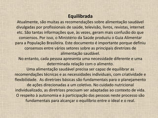 Equilibrada
Atualmente, são muitas as recomendações sobre alimentação saudável
divulgadas por profissionais de saúde, televisão, livros, revistas, internet
etc. São tantas informações que, às vezes, geram mais confusão do que
consensos. Por isso, o Ministério da Saúde produziu o Guia Alimentar
para a População Brasileira. Este documento é importante porque definiu
consensos entre vários setores sobre as principais diretrizes de
alimentação saudável.
No entanto, cada pessoa apresenta uma necessidade diferente e uma
determinada relação com o alimento.
Uma alimentação saudável precisa ser capaz de equilibrar as
recomendações técnicas e as necessidades individuais, com criatividade e
flexibilidade. As diretrizes básicas são fundamentais para o planejamento
de ações direcionadas a um coletivo. No cuidado nutricional
individualizado, as diretrizes precisam ser adaptadas ao contexto de vida.
O respeito à autonomia e à participação das pessoas neste processo são
fundamentais para alcançar o equilíbrio entre o ideal e o real.
 