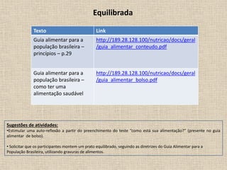Equilibrada
Texto Link
Guia alimentar para a
população brasileira –
princípios – p.29
http://189.28.128.100/nutricao/docs/geral
/guia_alimentar_conteudo.pdf
Guia alimentar para a
população brasileira –
como ter uma
alimentação saudável
http://189.28.128.100/nutricao/docs/geral
/guia_alimentar_bolso.pdf
Sugestões de atividades:
•Estimular uma auto-reflexão a partir do preenchimento do teste “como está sua alimentação?” (presente no guia
alimentar de bolso).
• Solicitar que os participantes montem um prato equilibrado, seguindo as diretrizes do Guia Alimentar para a
População Brasileira, utilizando gravuras de alimentos.
 