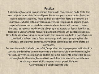 Festiva
A alimentação é uma das principais formas de comemorar. Cada festa tem
seu próprio repertório de cardápios. Podemos pensar em tantas festas no
nosso país: festa junina, festa do boi, oktoberfest, festa do tomate, do
marreco... Muitas estão atreladas às crenças religiosas de algum grupo,
sugerindo o consumo de determinado alimento ou até mesmo o jejum.
Em casa, as receitas tradicionais são preparadas para as festas familiares.
Receber e visitar amigos requer o planejamento de um cardápio especial.
Uma festa de aniversário ou casamento tem sempre um bolo e docinhos e os
convidados sabem que a festa acabou quando essas preparações são
servidas. Em algumas culturas, os velórios são realizados com oferta de
alimentos.
Em ambientes de trabalho, as refeições podem ser espaços para articulação e
tomada de decisões ou um momento de descontração e confraternização.
Por isso, as vivências culinárias podem ser uma excelente estratégia para a
promoção de alimentação saudável: mobilizam os sentidos, remetem à
lembranças e sensibilizam para novas possibilidades.
A alimentação é celebração da vida!
 