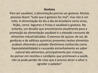 Gostosa
Para ser saudável, a alimentação precisa ser gostosa. Muitas
pessoas dizem “tudo que é gostoso faz mal”, mas isto é um
mito. A alimentação do dia a dia do brasileiro como arroz,
feijão, carne, legumes e frutas é saudável e gostosa. No
entanto, um desafio que encontramos atualmente para a
promoção da alimentação saudável é o elevado consumo de
alimentos industrializados. O excesso de açúcar, de sal, de
gorduras e de aditivos químicos presentes nestes alimentos
acabam alterando o paladar (fenômeno conhecido como
hiperpalatabilidade) e causando estranhamento ao sabor
natural dos alimentos, principalmente por crianças.
Ao pensar em receitas e cardápios que promovam a saúde,
não se pode perder de vista que é preciso atrair o olhar e
agradar o paladar!
 