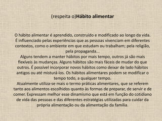 (respeita o)Hábito alimentar
O hábito alimentar é aprendido, construído e modificado ao longo da vida.
É influenciado pelas experiências que as pessoas vivenciam em diferentes
contextos, como o ambiente em que estudam ou trabalham; pela religião,
pela propaganda...
Alguns tendem a manter hábitos por mais tempo, outros já são mais
flexíveis às mudanças. Alguns hábitos são mais fáceis de mudar do que
outros. É possível incorporar novos hábitos como deixar de lado hábitos
antigos ou até misturá-los. Os hábitos alimentares podem se modificar o
tempo todo, a qualquer tempo.
Atualmente utiliza-se mais o termo práticas alimentares, que se referem
tanto aos alimentos escolhidos quanto às formas de preparar, de servir e de
comer. Expressam melhor esse dinamismo que está em função do cotidiano
de vida das pessoas e das diferentes estratégias utilizadas para cuidar da
própria alimentação ou da alimentação da família.
 