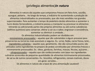 Alimentos in natura são aqueles que compramos frescos em feira livre, sacolão,
açougue, peixaria... Ao longo do tempo, a indústria foi aumentando a produção de
alimentos industrializados ou processados, que são mais vendidos nos grandes
supermercados. Para aumentar o tempo de prateleira destes alimentos e aumentar o
lucro destes fornecedores, a indústria passou a manipular ou processar os alimentos
retirando ou adicionando partes dos próprios alimentos ou até outras substâncias
(aditivos químicos) para conservar, alterar a cor ou o sabor, engrossar a consistência,
aumentar ou diminuir a umidade...
Os alimentos industrializados podem ser divididos em:
- minimamente processados – aqueles que são submetidos a algum processo para
preservá-los ou torná-los mais acessíveis e seguros. Ex.: arroz, feijão, carne fresca, leite...
- ingredientes culinários – aqueles que, geralmente, não são consumidos puros; são
utilizados como ingredientes no preparo de pratos constituídos por alimentos frescos e
minimamente processados. Ex.: óleos, gorduras, farinhas, massas, féculas, açúcares...
- ultraprocessados – aqueles que são confeccionados com base nos ingredientes
culinários acrescidos de pequenas quantidades de alimentos minimamente processados,
de sal ou de outros conservantes. Ex.: biscoitos, refrigerantes, cereais matinais, doces
em geral, sorvetes...
Os alimentos in natura são a base de uma alimentação saudável!
(privilegia alimentos)In natura
 