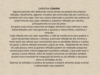 (valoriza o)Jantar
Algumas pessoas vêm dedicando menos tempo ao preparo das próprias
refeições. Atualmente, algumas moradias são construídas até sem cozinha ou
somente com uma copa. Com isso, temos observado o aumento das práticas de
comer fora de casa, pular refeições e substituir refeições por lanches,
principalmente no caso do jantar.
Em geral, essas trocas costumam privilegiar alimentos mais calóricos e mais
industrializados com mais gorduras e açúcares e menos fibras, vitaminas e
minerais.
Cada refeição tem seu valor específico: o café da manhã serve para quebrar o
jejum do período noturno; o almoço, a principal refeição do dia, fornece a
maior parte das calorias que necessitamos para as atividades diárias e o jantar,
em geral, a última refeição antecede o jejum da noite. Dependendo da rotina
de cada pessoa, entre as grandes refeições podem ser realizados pequenos
lanches para evitar a fome exagerada na próxima refeição, o que pode levar a
pessoa a comer demais. Além da função nutricional, as refeições também
servem como momento de integração da família ou de reflexão e descanso
entre as atividades do dia.
Valorizar as refeições e a prática de produzir o próprio alimento ajuda a tornar
a alimentação mais saudável!
 