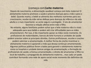 (começa com)Leite materno
Depois do nascimento, a alimentação saudável começa com leite materno! O
aleitamento materno promove a saúde e previne doenças para a mãe e para o
bebê. Quando mama, o bebê se alimenta dos melhores nutrientes para seu
crescimento, recebe da mãe várias defesas para doenças da infância e da vida
adulta e o mais importante: se sente seguro e protegido. O ato de amamentar
favorece a relação afetiva entre mãe e filho.
No entanto, alguns familiares podem achar que o leite materno não é o mais
adequado para seus bebês e podem até criar dificuldades para as mães
amamentarem. Por isso, é tão importante apoiar as mães neste momento. Os
profissionais de maternidades, bancos de leite humano e unidades de saúde
podem orientar sobre as principais dúvidas. Outros profissionais, escolas e creches
podem valorizar a amamentação. A melhor forma da creche incentivar o
aleitamento materno é apoiando a mãe que deseja continuar amamentando.
Algumas políticas públicas foram criadas para garantir o aleitamento materno
como os hospitais e unidade básicas amigas da amamentação; a formação de
profissionais de saúde; a licença amamentação; o direito de amamentar o filho no
local de trabalho; a propaganda do aleitamento materno... mas cada um pode
contribuir formando uma rede de apoio social neste momento tão definitivo da
vida.
 