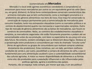 (comercializada em)Mercados
Mercado é o local onde agentes econômicos (vendedores e compradores) se
encontram para trocar mercadorias por outras ou um equivalente geral do valor (bens
ou, em geral, dinheiro). As feiras livres contemporâneas conservam características dos
primeiros mercados que se tem conhecimento, como a montagem provisória e o
predomínio dos gêneros alimentícios nos itens de troca. Esse traço foi conservado na
construção de espaços permanentes para a comercialização de mercadorias para
consumo imediato, tanto nos entrepostos atacadistas (como os mercados públicos e as
centrais de abastecimento) quanto nas mercearias e supermercados varejistas. Outro
tipo de mercado de gêneros alimentícios são as bolsas de mercadorias, que focam no
comércio de commodities. Nelas, ao contrário dos estabelecimentos atacadistas e
varejistas, as mercadorias negociadas não estão fisicamente presentes e podem até ser
comercializadas antes da sua produção, com base na expectativa do seu preço em uma
data futura. No entanto, existem estratégias que se distanciam dessa lógica. Destaca-se
a aproximação entre produtores e consumidores por meio do chamado “circuito curto”
(feiras de agricultores ou grupos de consumidores que realizam compras coletivas
diretamente dos produtores). Estas iniciativas, por um lado, permitem melhores
condições de venda e, por outro, possibilitam a compra de alimentos da safra, o que é
fundamental para uma alimentação saudável e para a sustentabilidade socioambiental
das culturas agrícolas. A maior ou menor disponibilidade de alimentos e as formas
como eles são produzidos para a população influenciam e são influenciadas pelas
políticas agrícola, agrária e econômica dos países.
Portanto, não se esqueça: toda compra, por menor que seja, é um ato político!
 