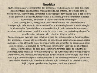 Nutritiva
Nutrientes são partes integrantes dos alimentos. Tradicionalmente, essa dimensão
da alimentação saudável foi a mais valorizada. No entanto, de tempos para cá,
nutricionistas, economistas, jornalistas e antropólogos têm trazido para o debate dos
atuais problemas de saúde, fortes críticas a esta ideia, por desconsiderar aspectos
econômicos, ambientais e sócio-culturais da alimentação.
Como consequência, uma grande questão enfrentada nos dias de hoje é a
incorporação pela mídia do discurso científico e a sua relação com a medicalização
da alimentação. Quando falamos em medicalização, não se trata de um assunto
restrito a medicamentos, remédios, mas de um processo por meio do qual questões
de diferentes naturezas são reduzidas à lógica médica.
Temos como um exemplo bem próximo, o caso dos estudos sobre a funcionalidade
dos alimentos, em que são identificados os benefícios à saúde de alguns compostos
químicos, sendo atribuído maior ou menor valor aos alimentos de acordo com essas
características. É o discurso do “tenho que comer para”. Esse tipo de abordagem
serviu (e ainda serve) de base para legitimar diferentes ações da indústria de
alimentos, relacionadas às formas de manipular os nutrientes e criar novos produtos
para o consumo. Por isso, muitas pessoas acreditam que a alimentação saudável é
cara e que devem incorporar vários produtos à sua alimentação diária, o que não é
verdadeiro. Alimentação nutritiva é a alimentação tradicional do brasileiro: arroz,
feijão, algum tipo de carne, legumes, verduras e frutas!
 