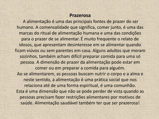 Prazerosa
A alimentação é uma das principais fontes de prazer do ser
humano. A comensalidade que significa, comer junto, é uma das
marcas do ritual de alimentação humana e uma das condições
para o prazer de se alimentar. É muito frequente o relato de
idosos, que apresentam desinteresse em se alimentar quando
ficam viúvos ou sem parentes em casa. Alguns adultos que moram
sozinhos, também acham difícil preparar comida para uma só
pessoa. A dimensão de prazer da alimentação pode estar em
comer ou em preparar a comida para alguém.
Ao se alimentarem, as pessoas buscam nutrir o corpo e a alma e
neste sentido, a alimentação é uma prática social que nos
relaciona até de uma forma espiritual, é uma comunhão.
Esta é uma dimensão que não se pode perder de vista quando as
pessoas precisam fazer restrições alimentares por motivos de
saúde. Alimentação saudável também ter que ser prazerosa!
 
