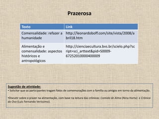 Prazerosa
Texto Link
Comensalidade: refazer a
humanidade
http://leonardoboff.com/site/vista/2008/a
bril18.htm
Alimentação e
comensalidade: aspectos
históricos e
antropológicos
http://cienciaecultura.bvs.br/scielo.php?sc
ript=sci_arttext&pid=S0009-
67252010000400009
Sugestão de atividade:
• Solicitar que os participantes tragam fotos de comemorações com a família ou amigos em torno da alimentação.
•Discutir sobre o prazer na alimentação, com base na leitura das crônicas: Comida de Alma (Nina Horta) e Crônica
do Ovo (Luis Fernando Veríssimo).
 