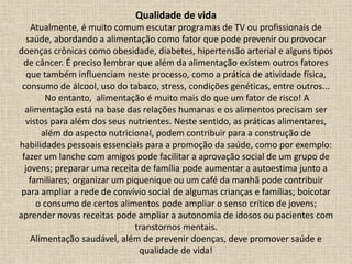 Qualidade de vida
Atualmente, é muito comum escutar programas de TV ou profissionais de
saúde, abordando a alimentação como fator que pode prevenir ou provocar
doenças crônicas como obesidade, diabetes, hipertensão arterial e alguns tipos
de câncer. É preciso lembrar que além da alimentação existem outros fatores
que também influenciam neste processo, como a prática de atividade física,
consumo de álcool, uso do tabaco, stress, condições genéticas, entre outros...
No entanto, alimentação é muito mais do que um fator de risco! A
alimentação está na base das relações humanas e os alimentos precisam ser
vistos para além dos seus nutrientes. Neste sentido, as práticas alimentares,
além do aspecto nutricional, podem contribuir para a construção de
habilidades pessoais essenciais para a promoção da saúde, como por exemplo:
fazer um lanche com amigos pode facilitar a aprovação social de um grupo de
jovens; preparar uma receita de família pode aumentar a autoestima junto a
familiares; organizar um piquenique ou um café da manhã pode contribuir
para ampliar a rede de convívio social de algumas crianças e famílias; boicotar
o consumo de certos alimentos pode ampliar o senso crítico de jovens;
aprender novas receitas pode ampliar a autonomia de idosos ou pacientes com
transtornos mentais.
Alimentação saudável, além de prevenir doenças, deve promover saúde e
qualidade de vida!
 