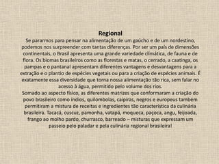 Regional
Se pararmos para pensar na alimentação de um gaúcho e de um nordestino,
podemos nos surpreender com tantas diferenças. Por ser um país de dimensões
continentais, o Brasil apresenta uma grande variedade climática, de fauna e de
flora. Os biomas brasileiros como as florestas e matas, o cerrado, a caatinga, os
pampas e o pantanal apresentam diferentes vantagens e desvantagens para a
extração e o plantio de espécies vegetais ou para a criação de espécies animais. É
exatamente essa diversidade que torna nossa alimentação tão rica, sem falar no
acesso à água, permitido pelo volume dos rios.
Somado ao aspecto físico, as diferentes matrizes que conformaram a criação do
povo brasileiro como índios, quilombolas, caipiras, negros e europeus também
permitiram a mistura de receitas e ingredientes tão característica da culinária
brasileira. Tacacá, cuscuz, pamonha, vatapá, moqueca, paçoca, angu, feijoada,
frango ao molho pardo, churrasco, barreado – misturas que expressam um
passeio pelo paladar e pela culinária regional brasileira!
 