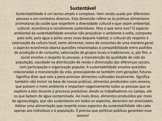 Sustentável
Sustentabilidade é um termo amplo e complexo. Vem sendo usado por diferentes
pessoas e em contextos diversos. Esta dimensão refere-se às práticas alimentares
promotoras da saúde que respeitem a diversidade cultural e que sejam ambiental,
cultural, econômica e socialmente sustentáveis. Mas o que seria isso? O aspecto
ambiental da sustentabilidade envolve não prejudicar o ambiente à volta, composto
pelo solo, pela água e pelos seres vivos daquele habitat; o cultural diz respeito à
valorização da cultura local, tanto alimentar, como de costumes de uma maneira geral;
o aspecto econômico abarca questões relacionadas à compatibilidade entre padrões
de produção e de consumo, valorização de grupos locais e tradicionais; e, por fim, o
social envolve o respeito às pessoas, a manutenção da qualidade de vida da
população, equidade na distribuição de renda e diminuição das diferenças sociais,
com participação e organização popular. A sustentabilidade envolve questões
relacionadas à manutenção da vida, preocupando-se também com gerações futuras.
Significa dizer que vale a pena priorizar alimentos cultivados localmente. Significa
também não incluir na base de nossas práticas, alimentos produzidos com veneno,
que poluem o meio ambiente e impactam negativamente todas as pessoas que se
expõem a eles durante o processo produtivo: desde os trabalhadores no campo, até
os que bebem de água contaminada. Ao invés disso, alimentos produzidos por meio
da agroecologia, que são sustentáveis em todos os aspectos, deveriam ser priorizados.
Adotar uma alimentação que respeite esses aspectos da sustentabilidade não cabe
apenas aos indivíduos e à população. É preciso que políticas públicas garantam esse
acesso!
 