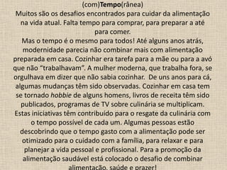 (com)Tempo(rânea)
Muitos são os desafios encontrados para cuidar da alimentação
na vida atual. Falta tempo para comprar, para preparar a até
para comer.
Mas o tempo é o mesmo para todos! Até alguns anos atrás,
modernidade parecia não combinar mais com alimentação
preparada em casa. Cozinhar era tarefa para a mãe ou para a avó
que não “trabalhavam”. A mulher moderna, que trabalha fora, se
orgulhava em dizer que não sabia cozinhar. De uns anos para cá,
algumas mudanças têm sido observadas. Cozinhar em casa tem
se tornado hobbie de alguns homens, livros de receita têm sido
publicados, programas de TV sobre culinária se multiplicam.
Estas iniciativas têm contribuído para o resgate da culinária com
o tempo possível de cada um. Algumas pessoas estão
descobrindo que o tempo gasto com a alimentação pode ser
otimizado para o cuidado com a família, para relaxar e para
planejar a vida pessoal e profissional. Para a promoção da
alimentação saudável está colocado o desafio de combinar
 